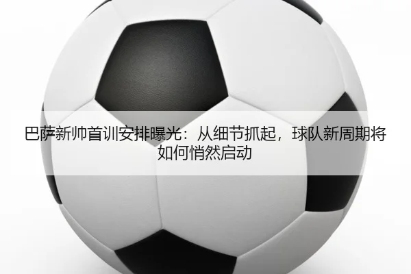 巴萨新帅首训安排曝光：从细节抓起，球队新周期将如何悄然启动